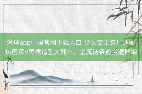 滚球app中国官网下载入口 少女变工装！迪丽热巴深V黑裙造型大翻车，金属链条遮拦遭群嘲