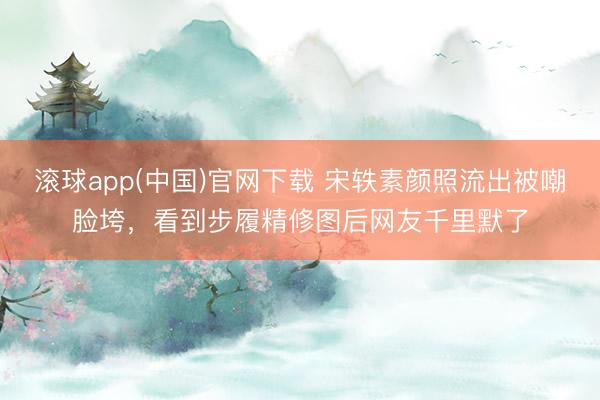 滚球app(中国)官网下载 宋轶素颜照流出被嘲脸垮，看到步履精修图后网友千里默了