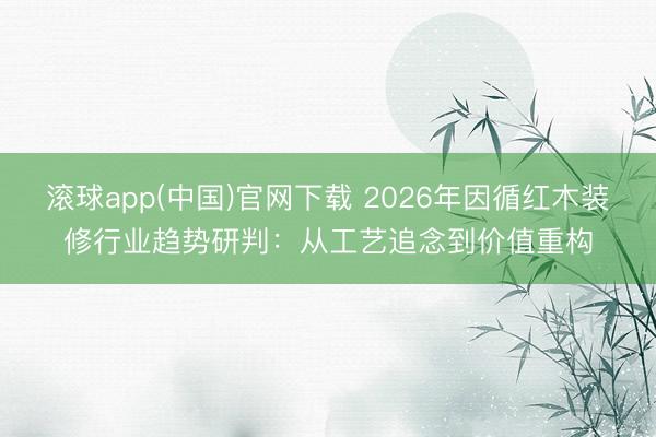 滚球app(中国)官网下载 2026年因循红木装修行业趋势研判:从工艺追念到价值重构