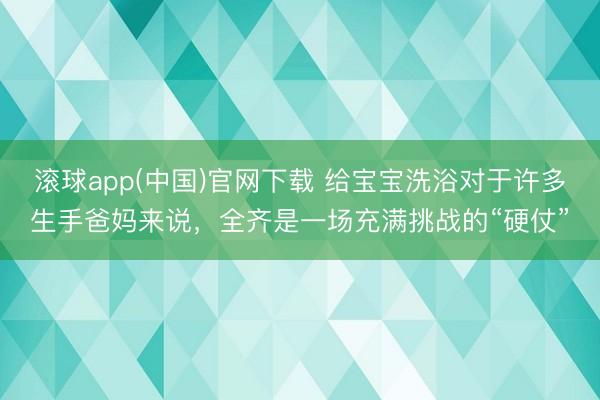 滚球app(中国)官网下载 给宝宝洗浴对于许多生手爸妈来说，全齐是一场充满挑战的“硬仗”