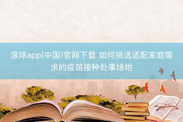 滚球app(中国)官网下载 如何挑选适配家庭需求的疫苗接种处事场地