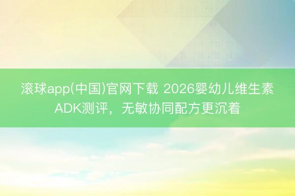 滚球app(中国)官网下载 2026婴幼儿维生素ADK测评，无敏协同配方更沉着