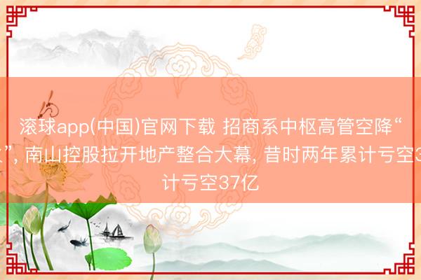 滚球app(中国)官网下载 招商系中枢高管空降“救火”， 南山控股拉开地产整合大幕， 昔时两年累计亏空37亿
