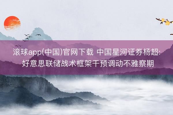 滚球app(中国)官网下载 中国星河证券杨超: 好意思联储战术框架干预调动不雅察期