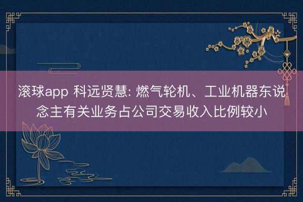 滚球app 科远贤慧: 燃气轮机、工业机器东说念主有关业务占公司交易收入比例较小