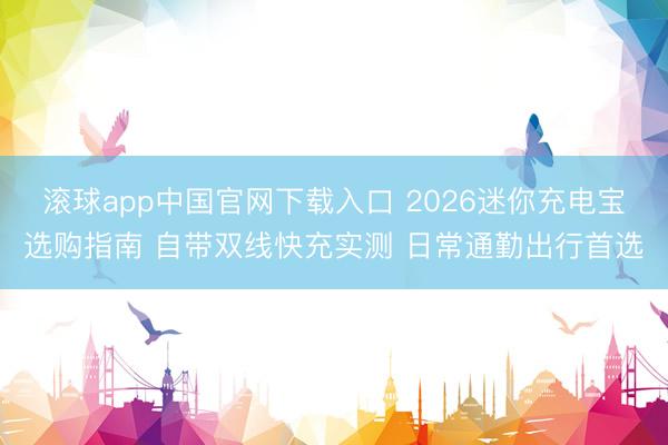 滚球app中国官网下载入口 2026迷你充电宝选购指南 自带双线快充实测 日常通勤出行首选