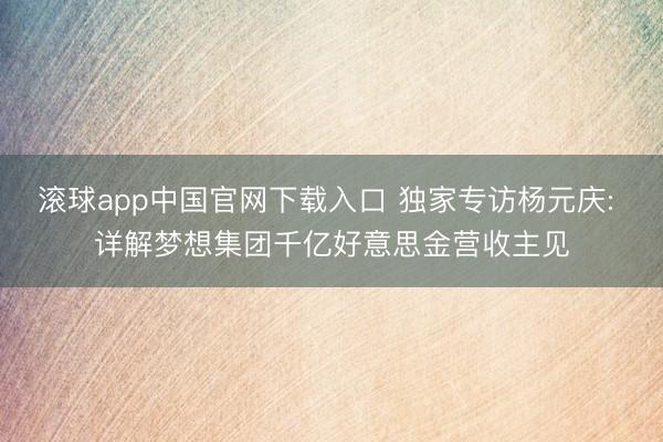 滚球app中国官网下载入口 独家专访杨元庆: 详解梦想集团千亿好意思金营收主见