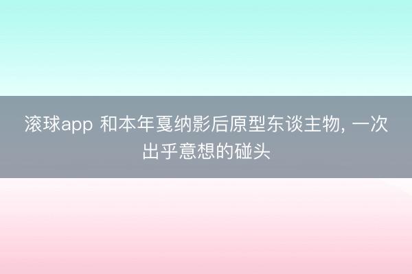 滚球app 和本年戛纳影后原型东谈主物， 一次出乎意想的碰头