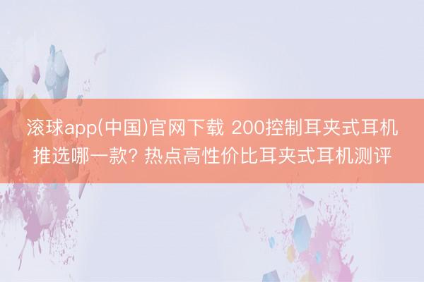 滚球app(中国)官网下载 200控制耳夹式耳机推选哪一款? 热点高性价比耳夹式耳机测评