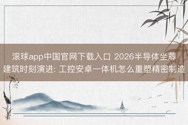 滚球app中国官网下载入口 2026半导体坐蓐建筑时刻演进: 工控安卓一体机怎么重塑精密制造