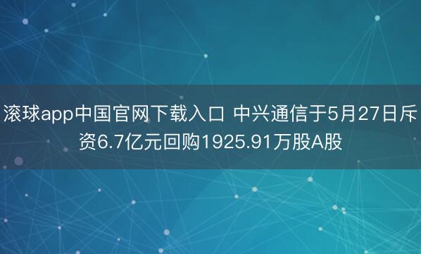 滚球app中国官网下载入口 中兴通信于5月27日斥资6.7亿元回购1925.91万股A股