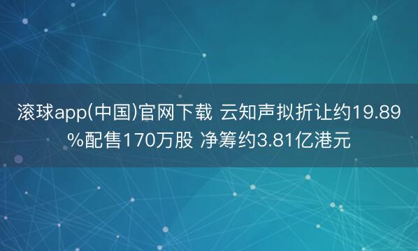 滚球app(中国)官网下载 云知声拟折让约19.89%配售170万股 净筹约3.81亿港元