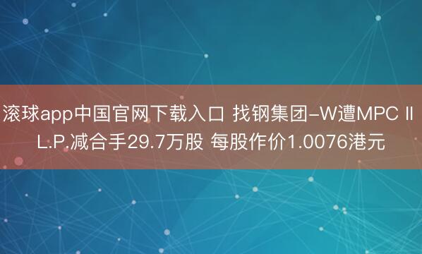 滚球app中国官网下载入口 找钢集团-W遭MPC II L.P.减合手29.7万股 每股作价1.0076港元