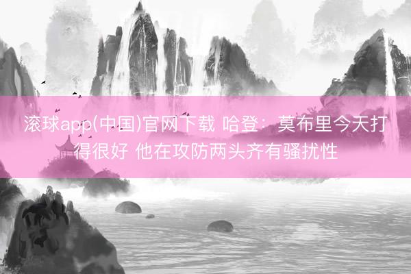 滚球app(中国)官网下载 哈登：莫布里今天打得很好 他在攻防两头齐有骚扰性