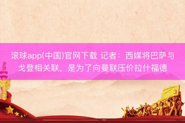 滚球app(中国)官网下载 记者：西媒将巴萨与戈登相关联，是为了向曼联压价拉什福德