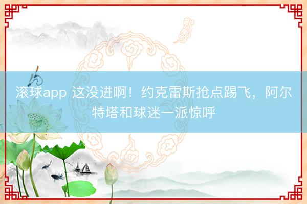 滚球app 这没进啊！约克雷斯抢点踢飞，阿尔特塔和球迷一派惊呼