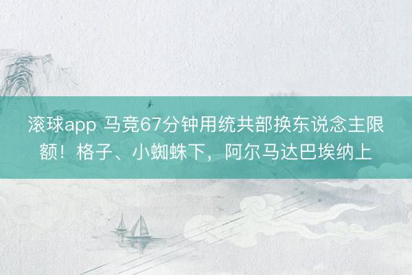 滚球app 马竞67分钟用统共部换东说念主限额！格子、小蜘蛛下，阿尔马达巴埃纳上