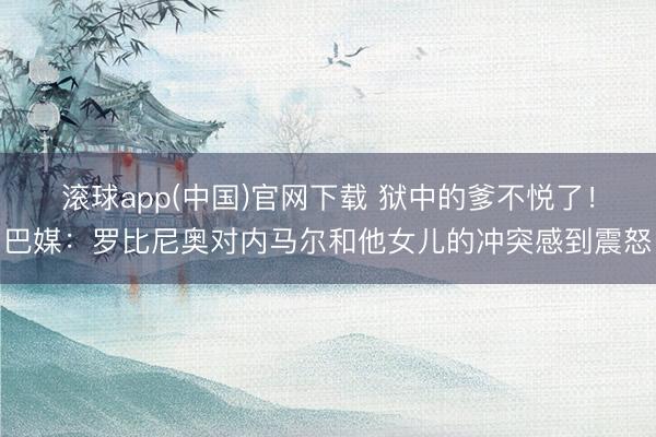 滚球app(中国)官网下载 狱中的爹不悦了！巴媒：罗比尼奥对内马尔和他女儿的冲突感到震怒