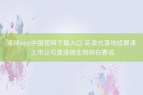 滚球app中国官网下载入口 买卖化落地成要津 上市公司竞逐微生物卵白赛谈