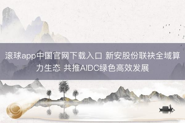 滚球app中国官网下载入口 新安股份联袂全域算力生态 共推AIDC绿色高效发展