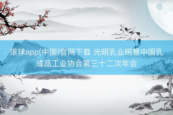 滚球app(中国)官网下载 光明乳业明慧中国乳成品工业协会第三十二次年会