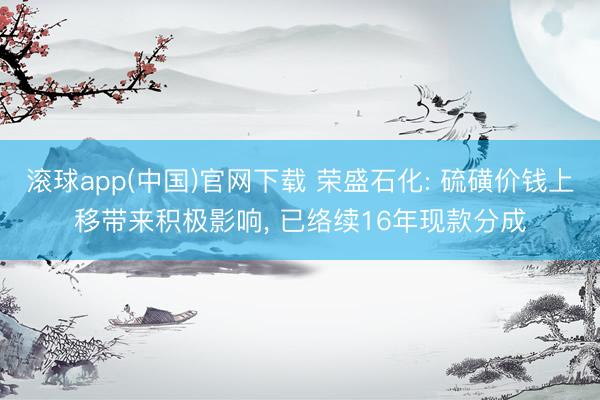 滚球app(中国)官网下载 荣盛石化: 硫磺价钱上移带来积极影响， 已络续16年现款分成