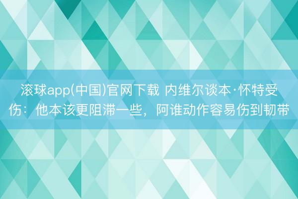 滚球app(中国)官网下载 内维尔谈本·怀特受伤：他本该更阻滞一些，阿谁动作容易伤到韧带