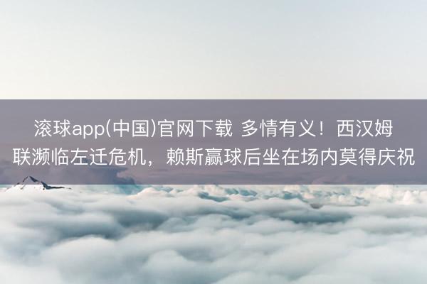 滚球app(中国)官网下载 多情有义！西汉姆联濒临左迁危机，赖斯赢球后坐在场内莫得庆祝