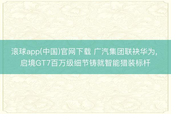 滚球app(中国)官网下载 广汽集团联袂华为, 启境GT7百万级细节铸就智能猎装标杆