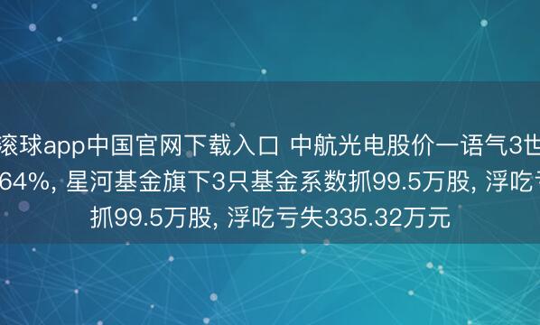 滚球app中国官网下载入口 中航光电股价一语气3世界降累计跌幅8.64%, 星河基金旗下3只基金系数抓99.5万股, 浮吃亏失335.32万元