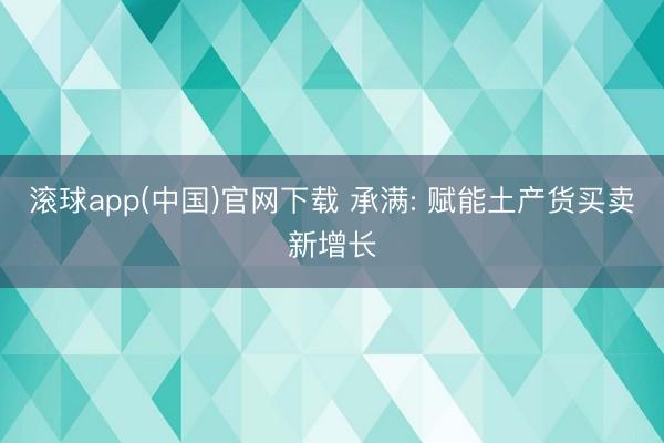 滚球app(中国)官网下载 承满: 赋能土产货买卖新增长