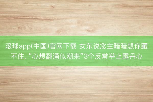 滚球app(中国)官网下载 女东说念主暗暗想你藏不住， “心想翻涌似潮来”3个反常举止露丹心
