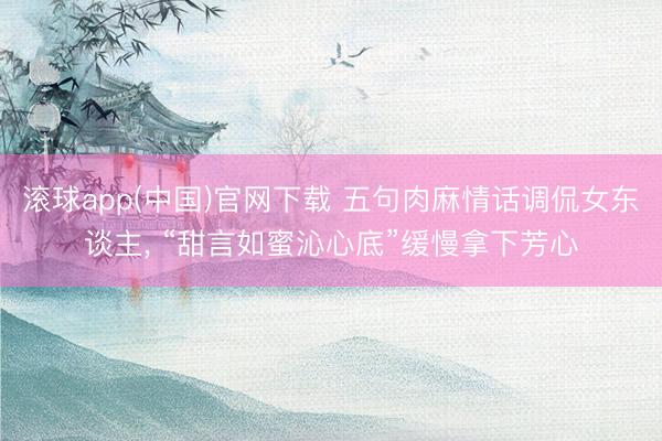 滚球app(中国)官网下载 五句肉麻情话调侃女东谈主, “甜言如蜜沁心底”缓慢拿下芳心
