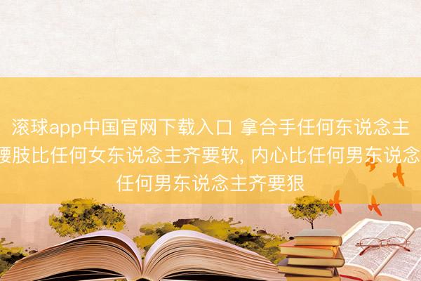 滚球app中国官网下载入口 拿合手任何东说念主的诀窍: 腰肢比任何女东说念主齐要软， 内心比任何男东说念主齐要狠