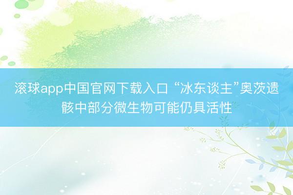 滚球app中国官网下载入口 “冰东谈主”奥茨遗骸中部分微生物可能仍具活性