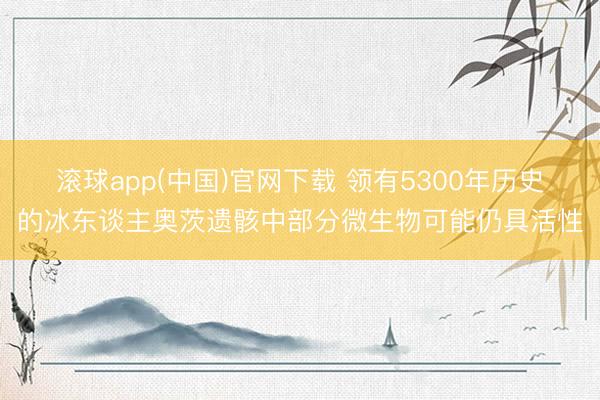 滚球app(中国)官网下载 领有5300年历史的冰东谈主奥茨遗骸中部分微生物可能仍具活性
