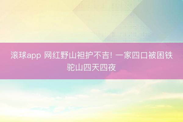 滚球app 网红野山袒护不吉! 一家四口被困铁驼山四天四夜
