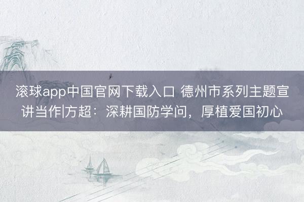 滚球app中国官网下载入口 德州市系列主题宣讲当作|方超：深耕国防学问，厚植爱国初心