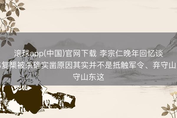 滚球app(中国)官网下载 李宗仁晚年回忆谈，韩复榘被杀确实凿原因其实并不是抵触军令、弃守山东这