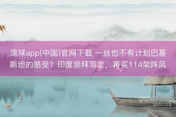 滚球app(中国)官网下载 一丝也不有计划巴基斯坦的感受？印度崇拜笃定，再买114架阵风