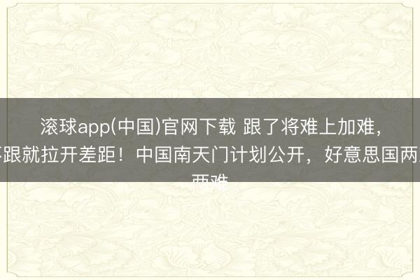 滚球app(中国)官网下载 跟了将难上加难，不跟就拉开差距！中国南天门计划公开，好意思国两难