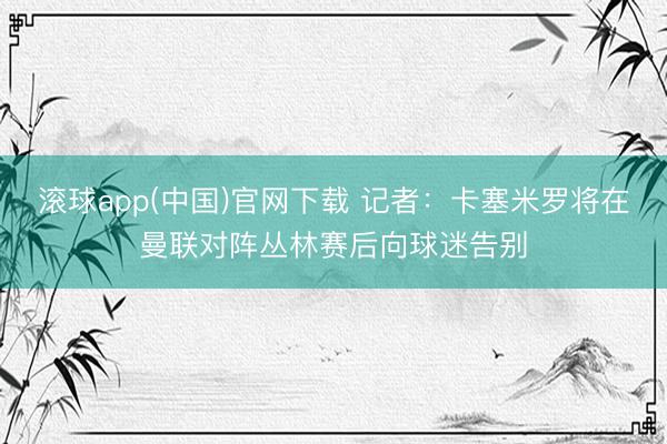 滚球app(中国)官网下载 记者：卡塞米罗将在曼联对阵丛林赛后向球迷告别