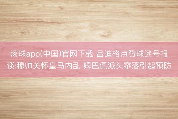 滚球app(中国)官网下载 吕迪格点赞球迷号报谈:穆帅关怀皇马内乱 姆巴佩派头寥落引起预防
