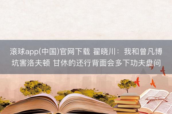 滚球app(中国)官网下载 翟晓川：我和曾凡博坑害洛夫顿 甘休的还行背面会多下功夫盘问