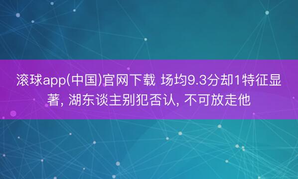 滚球app(中国)官网下载 场均9.3分却1特征显著， 湖东谈主别犯否认， 不可放走他