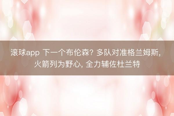 滚球app 下一个布伦森? 多队对准格兰姆斯， 火箭列为野心， 全力辅佐杜兰特