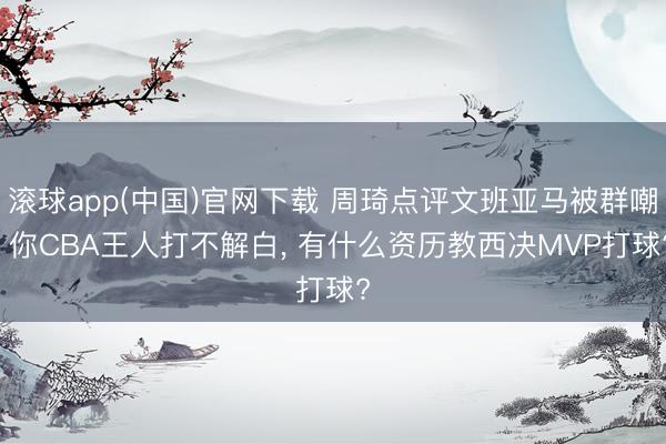 滚球app(中国)官网下载 周琦点评文班亚马被群嘲: 你CBA王人打不解白， 有什么资历教西决MVP打球?