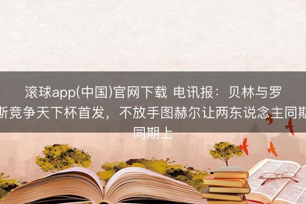 滚球app(中国)官网下载 电讯报：贝林与罗杰斯竞争天下杯首发，不放手图赫尔让两东说念主同期上