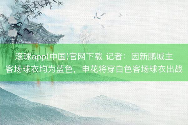滚球app(中国)官网下载 记者：因新鹏城主客场球衣均为蓝色，申花将穿白色客场球衣出战