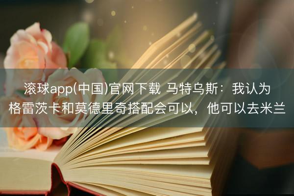 滚球app(中国)官网下载 马特乌斯：我认为格雷茨卡和莫德里奇搭配会可以，他可以去米兰